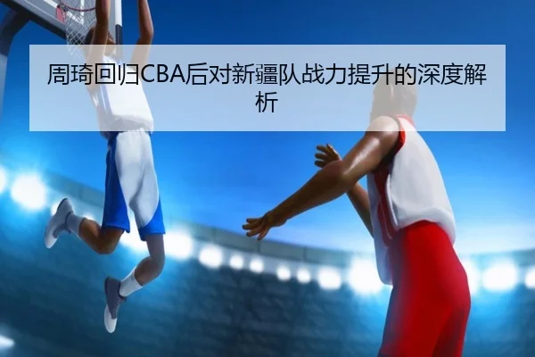 周琦回归CBA后对新疆队战力提升的深度解析（QIYIGUO）
